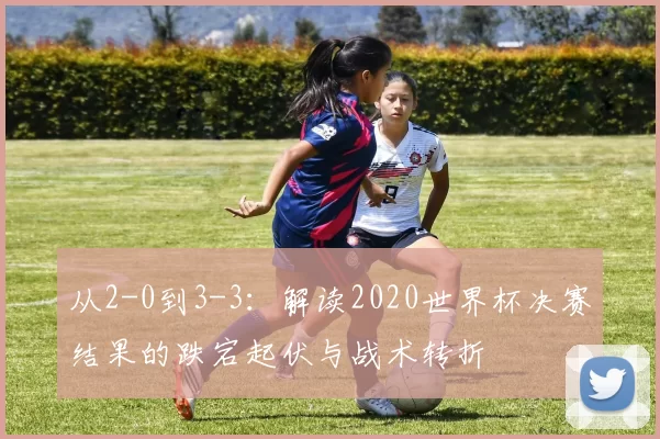 从2-0到3-3：解读2020世界杯决赛结果的跌宕起伏与战术转折
