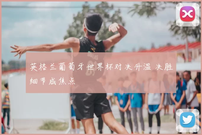 英格兰葡萄牙世界杯对决升温 决胜细节成焦点