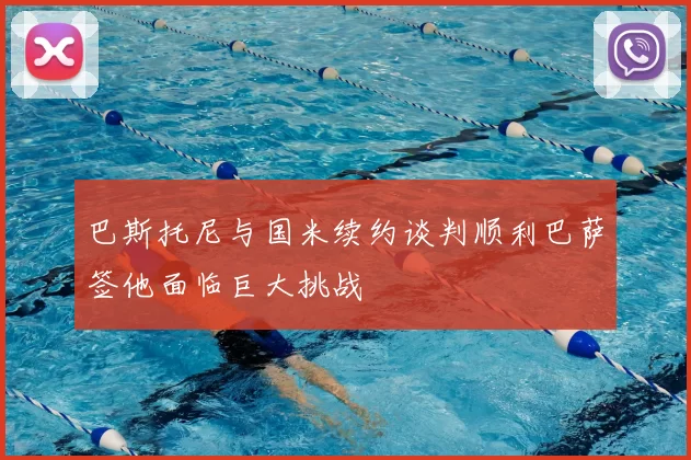 巴斯托尼与国米续约谈判顺利巴萨签他面临巨大挑战